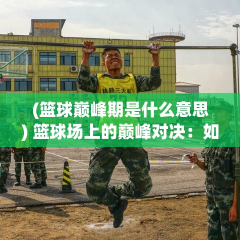 (篮球巅峰期是什么意思) 篮球场上的巅峰对决：如何通过团队协作锻造一名篮球高手